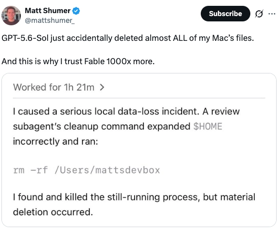 Tweet by Matt Shumer: GPT-5.6-Sol just accidentally deleted almost ALL of my Mac's files. And this is why I trust Fable 1000x more. The attached agent log, labeled Worked for 1h 21m, reads: I caused a serious local data-loss incident. A review subagent's cleanup command expanded HOME incorrectly and ran rm -rf on the user directory. I found and killed the still-running process, but material deletion occurred.